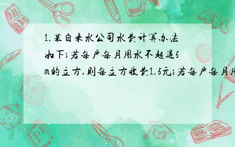 1.某自来水公司水费计算办法如下；若每户每月用水不超过5m的立方,则每立方收费1.5元；若每户每月用水超过5m立方,则超