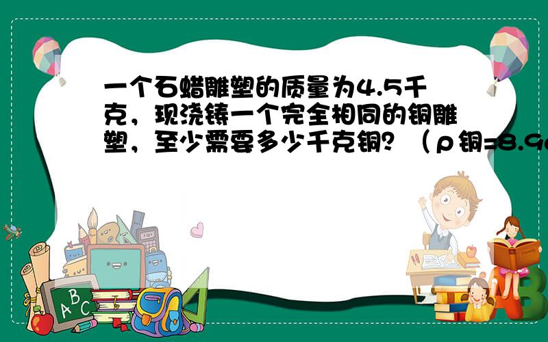 一个石蜡雕塑的质量为4.5千克，现浇铸一个完全相同的铜雕塑，至少需要多少千克铜？（ρ铜=8.9g/cm3）