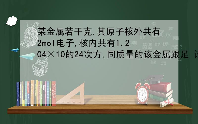 某金属若干克,其原子核外共有2mol电子,核内共有1.204×10的24次方,同质量的该金属跟足 请看详细提问