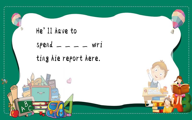 He’ll have to spend ____ writing hie report here.