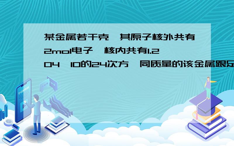 某金属若干克,其原子核外共有2mol电子,核内共有1.204×10的24次方,同质量的该金属跟足量的稀盐酸反应,有0.2