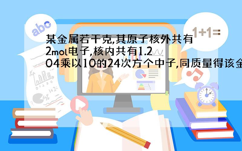 某金属若干克,其原子核外共有2mol电子,核内共有1.204乘以10的24次方个中子,同质量得该金属跟足量的稀盐酸反应,