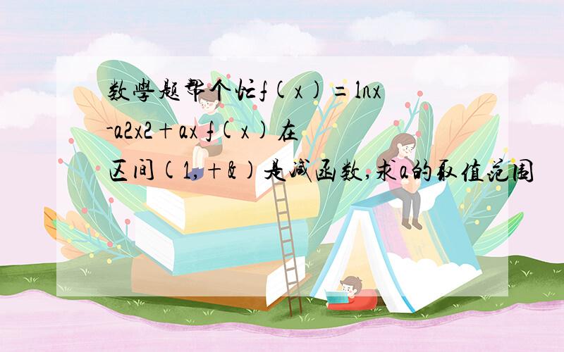 数学题帮个忙f(x)=lnx-a2x2+ax f(x)在区间(1,+&)是减函数,求a的取值范围