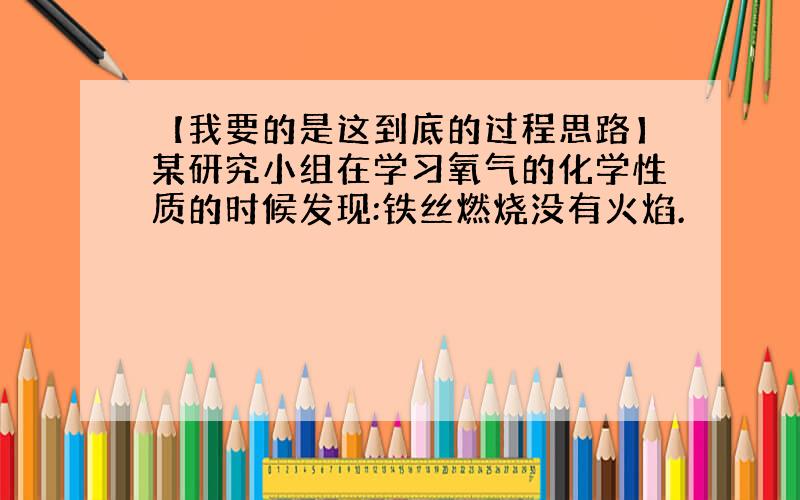 【我要的是这到底的过程思路】某研究小组在学习氧气的化学性质的时候发现:铁丝燃烧没有火焰.