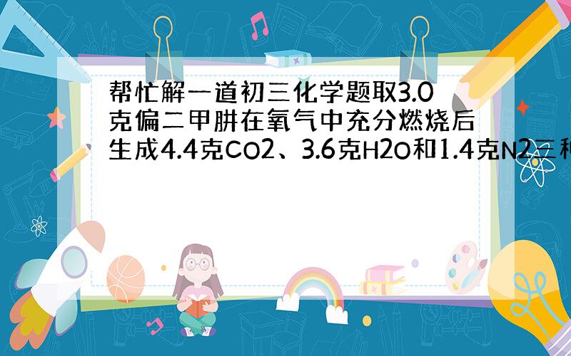 帮忙解一道初三化学题取3.0克偏二甲肼在氧气中充分燃烧后生成4.4克CO2、3.6克H2O和1.4克N2三种物质,由此可