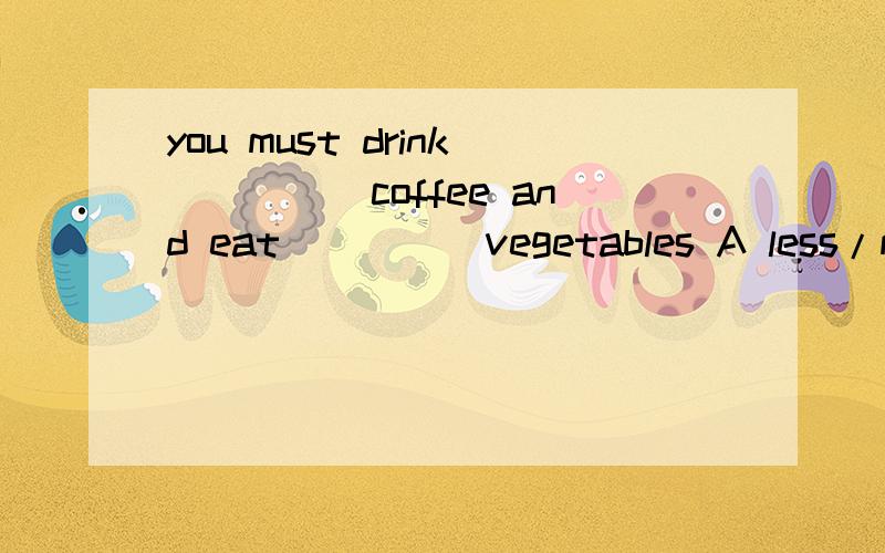 you must drink_____coffee and eat_____vegetables A less/more