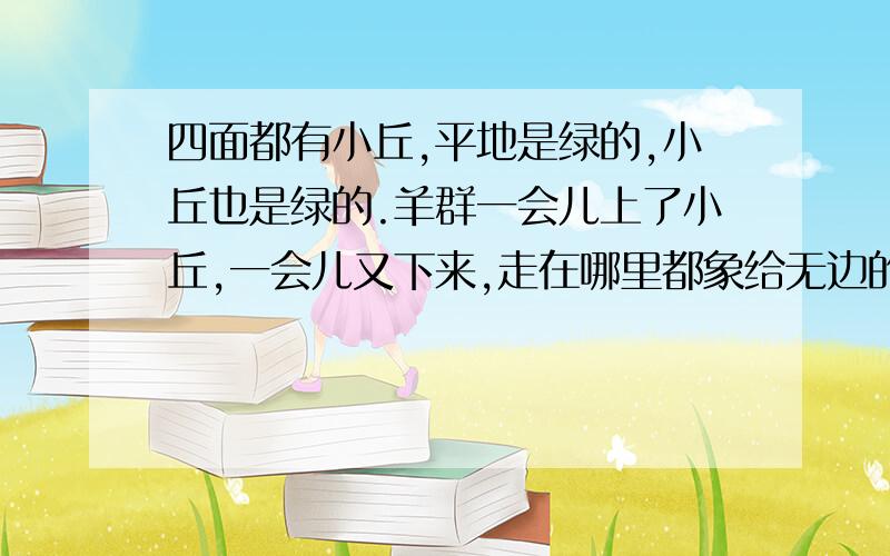 四面都有小丘,平地是绿的,小丘也是绿的.羊群一会儿上了小丘,一会儿又下来,走在哪里都象给无边的绿毯绣上了白色的大花.