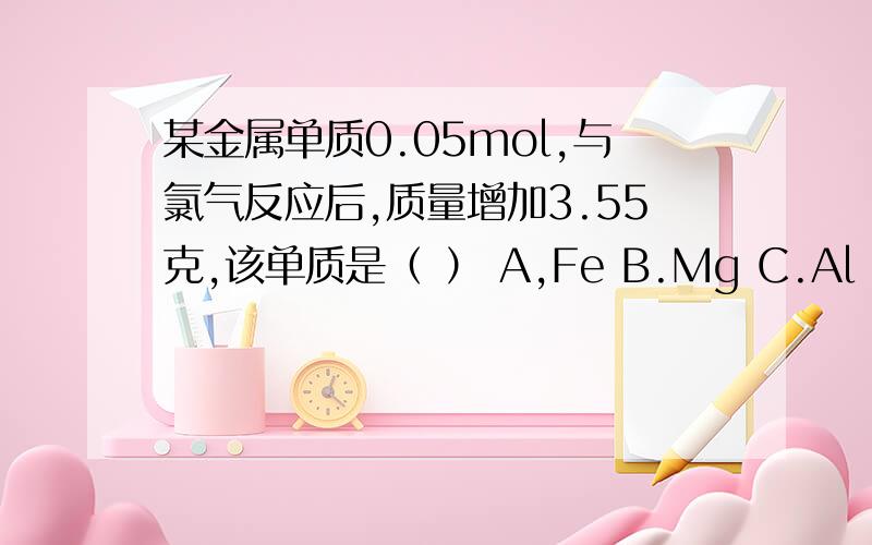 某金属单质0.05mol,与氯气反应后,质量增加3.55克,该单质是（ ） A,Fe B.Mg C.Al D,Na