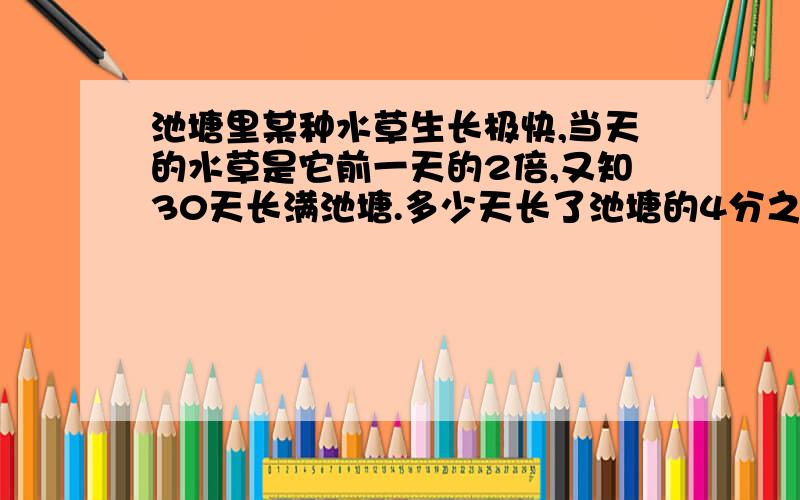 池塘里某种水草生长极快,当天的水草是它前一天的2倍,又知30天长满池塘.多少天长了池塘的4分之1?提示：已知“30天长满