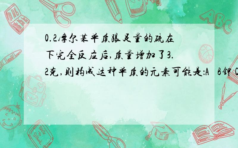 0.2摩尔某单质跟足量的硫在下完全反应后,质量增加了3.2克,则构成这种单质的元素可能是：A鉄 B钾 C铜 D镁