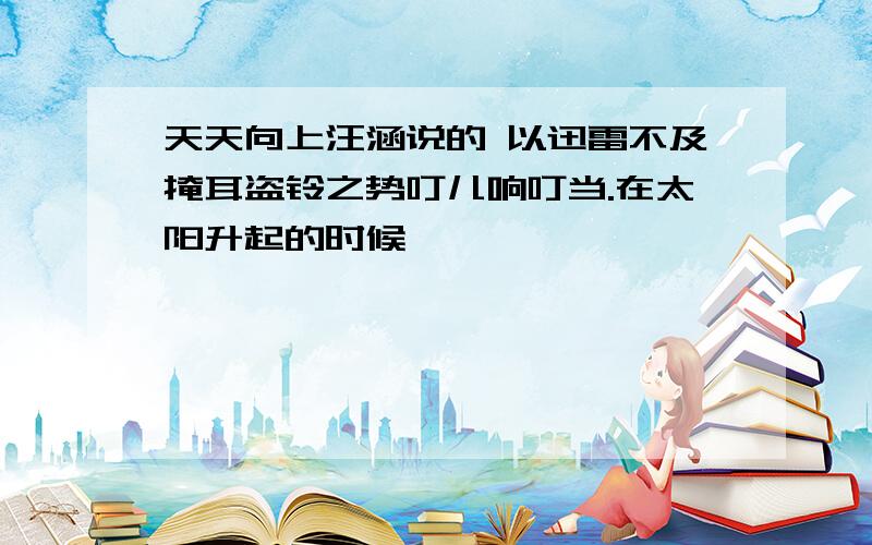 天天向上汪涵说的 以迅雷不及掩耳盗铃之势叮儿响叮当.在太阳升起的时候