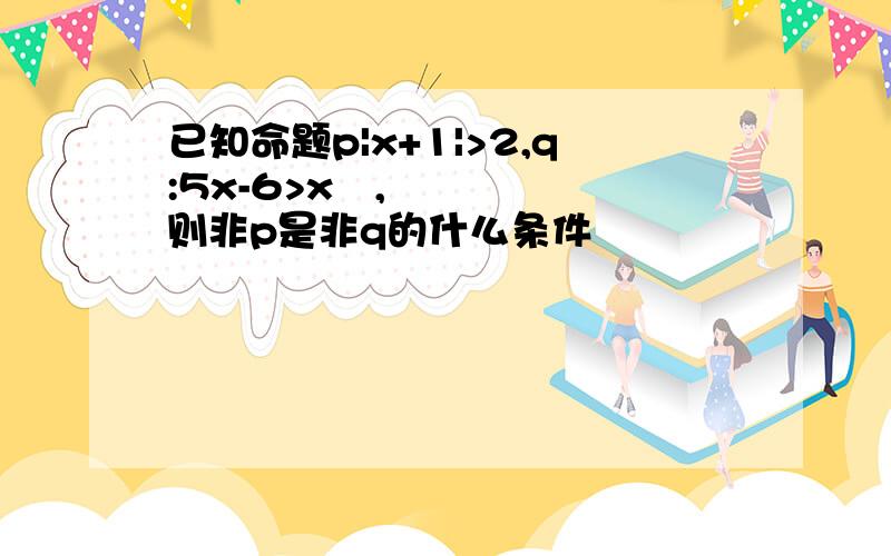 已知命题p|x+1|>2,q:5x-6>x²,则非p是非q的什么条件