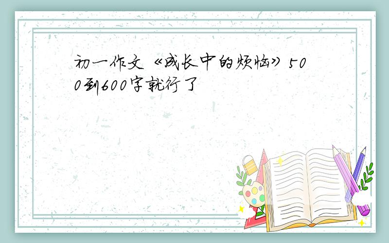 初一作文《成长中的烦恼》500到600字就行了