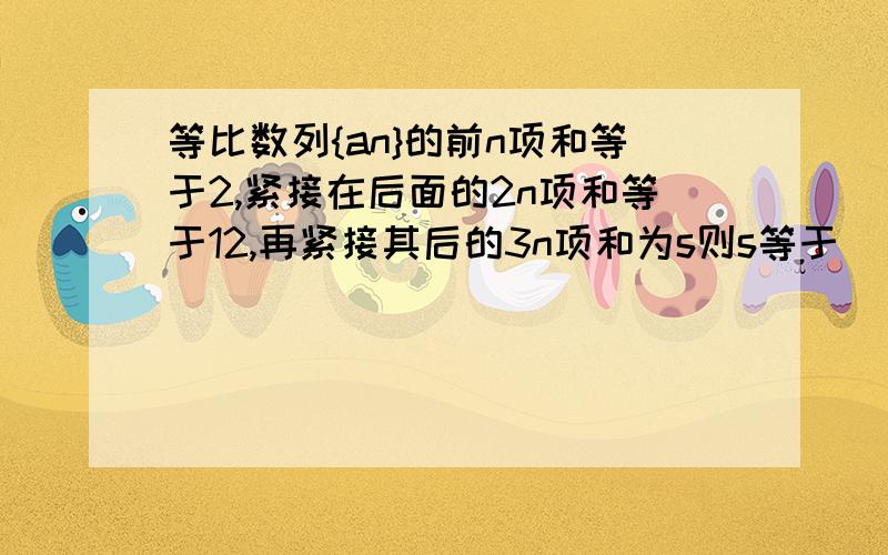 等比数列{an}的前n项和等于2,紧接在后面的2n项和等于12,再紧接其后的3n项和为s则s等于