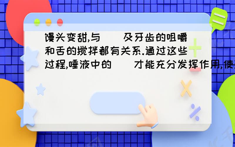 馒头变甜,与__及牙齿的咀嚼和舌的搅拌都有关系.通过这些过程,唾液中的__才能充分发挥作用,使淀粉