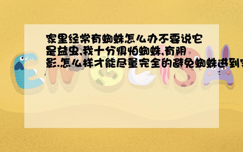 家里经常有蜘蛛怎么办不要说它是益虫,我十分惧怕蜘蛛,有阴影.怎么样才能尽量完全的避免蜘蛛进到家里来.好象都是外面爬进来的