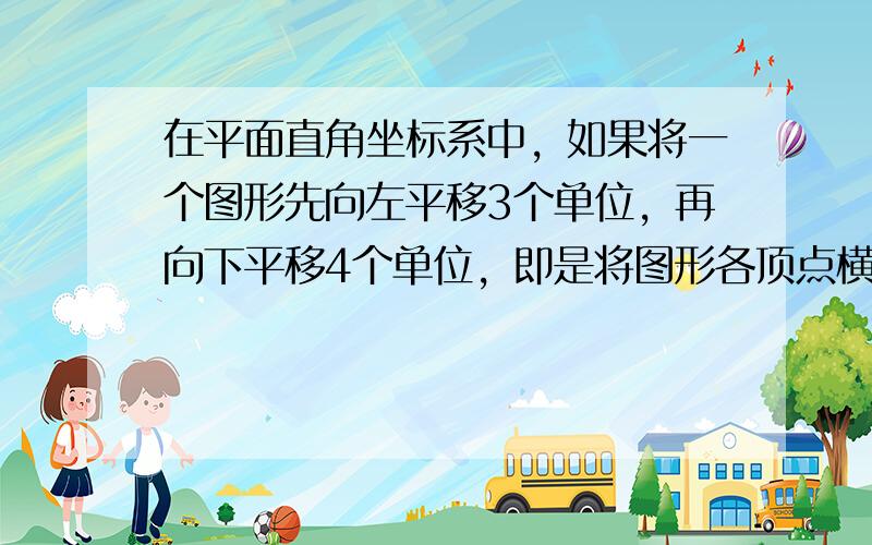 在平面直角坐标系中，如果将一个图形先向左平移3个单位，再向下平移4个单位，即是将图形各顶点横坐标______，纵坐标__