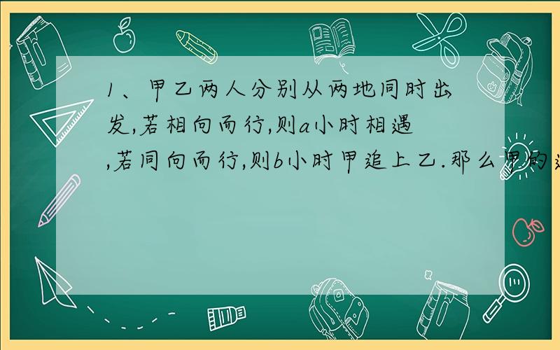 1、甲乙两人分别从两地同时出发,若相向而行,则a小时相遇,若同向而行,则b小时甲追上乙.那么甲的速度是乙的速度的（）