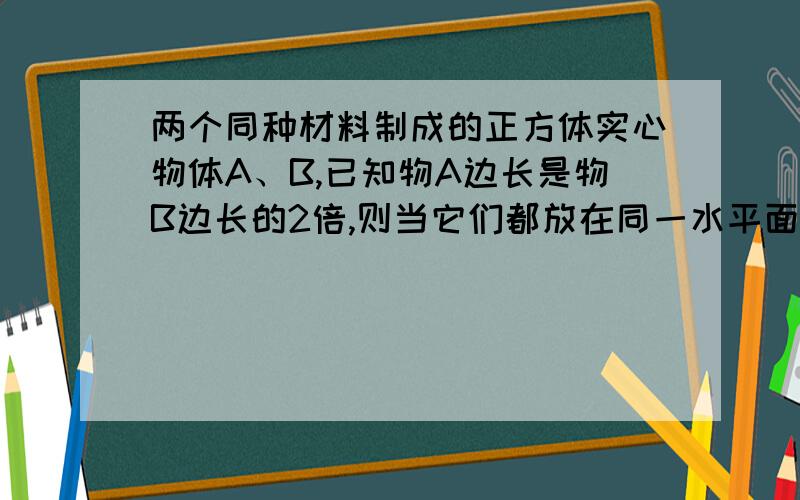 两个同种材料制成的正方体实心物体A、B,已知物A边长是物B边长的2倍,则当它们都放在同一水平面上时,对水平面的压力之比F