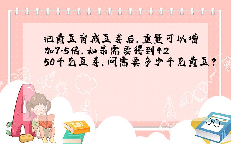 把黄豆育成豆芽后,重量可以增加7.5倍,如果需要得到4250千克豆芽,问需要多少千克黄豆?