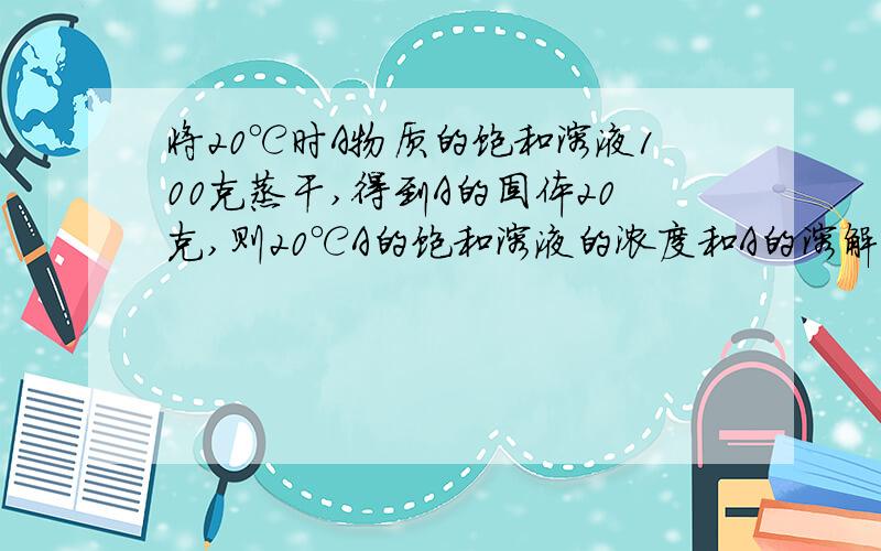 将20℃时A物质的饱和溶液100克蒸干,得到A的固体20克,则20℃A的饱和溶液的浓度和A的溶解度分别是?