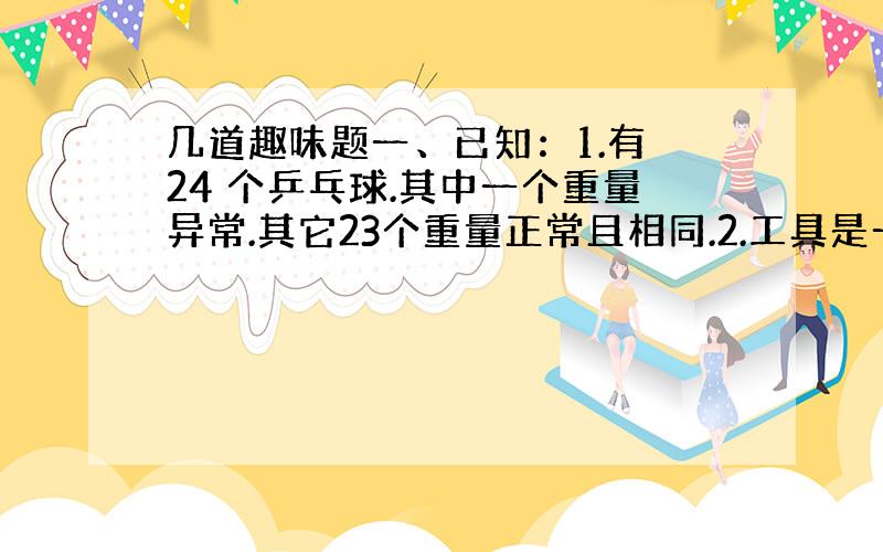 几道趣味题一、已知：1.有 24 个乒乓球.其中一个重量异常.其它23个重量正常且相同.2.工具是一具物理实验室天平,但