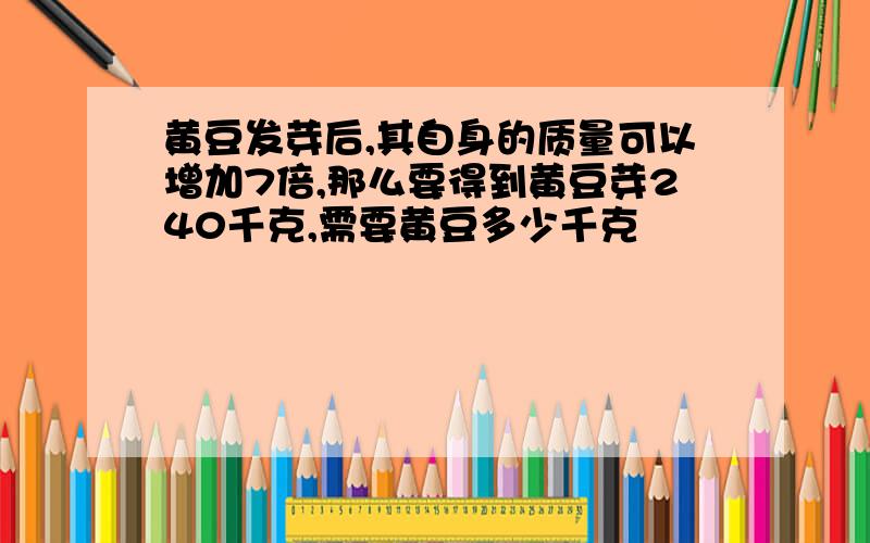 黄豆发芽后,其自身的质量可以增加7倍,那么要得到黄豆芽240千克,需要黄豆多少千克