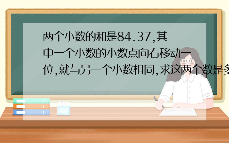 两个小数的和是84.37,其中一个小数的小数点向右移动一位,就与另一个小数相同,求这两个数是多少?