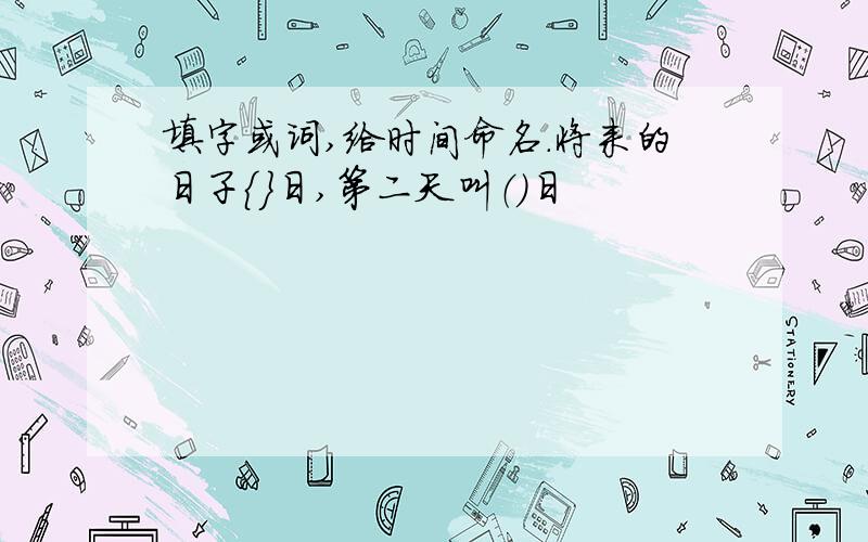 填字或词,给时间命名.将来的日子｛｝日,第二天叫（）日