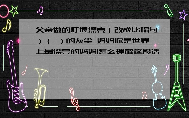 父亲做的灯很漂亮（改成比喻句）（ ）的灰尘 妈妈你是世界上最漂亮的妈妈!怎么理解这段话