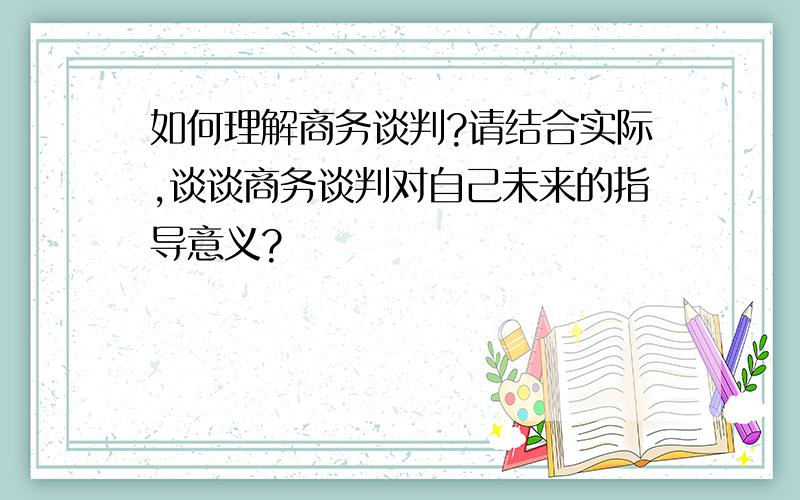 如何理解商务谈判?请结合实际,谈谈商务谈判对自己未来的指导意义?