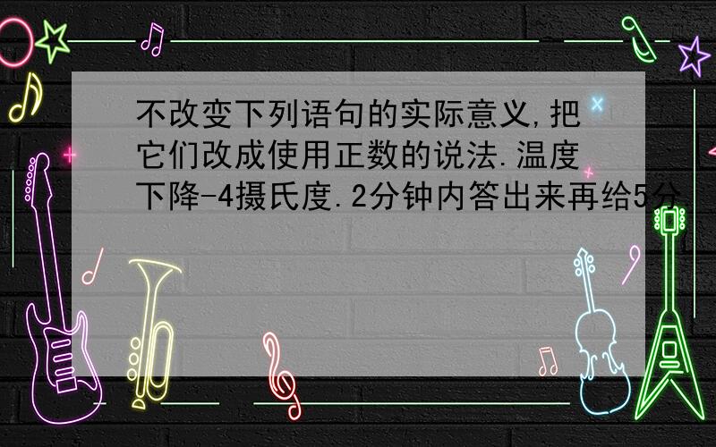 不改变下列语句的实际意义,把它们改成使用正数的说法.温度下降-4摄氏度.2分钟内答出来再给5分.