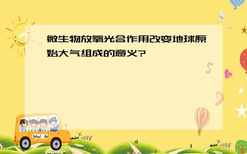 微生物放氧光合作用改变地球原始大气组成的意义?