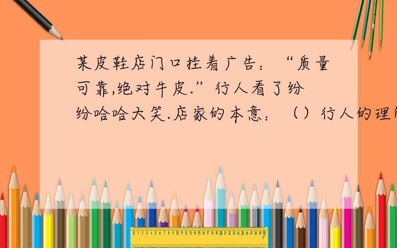 某皮鞋店门口挂着广告：“质量可靠,绝对牛皮.”行人看了纷纷哈哈大笑.店家的本意：（）行人的理解：（