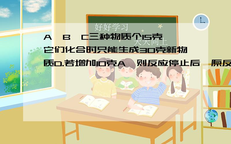 A,B,C三种物质个15克,它们化合时只能生成30克新物质D.若增加10克A,则反应停止后,原反应物中只余C.