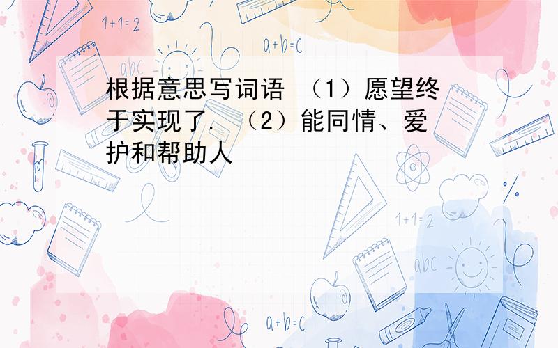 根据意思写词语 （1）愿望终于实现了. （2）能同情、爱护和帮助人