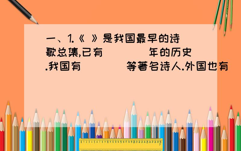 一、1.《 》是我国最早的诗歌总集,已有____年的历史.我国有____等著名诗人.外国也有_____等伟大诗人.