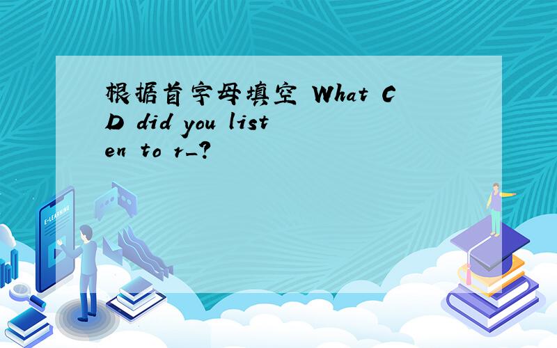 根据首字母填空 What CD did you listen to r_?