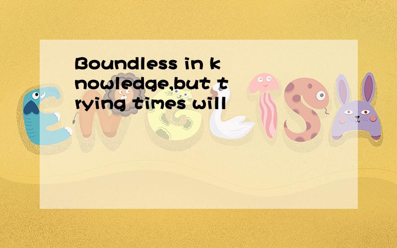 Boundless in knowledge,but trying times will