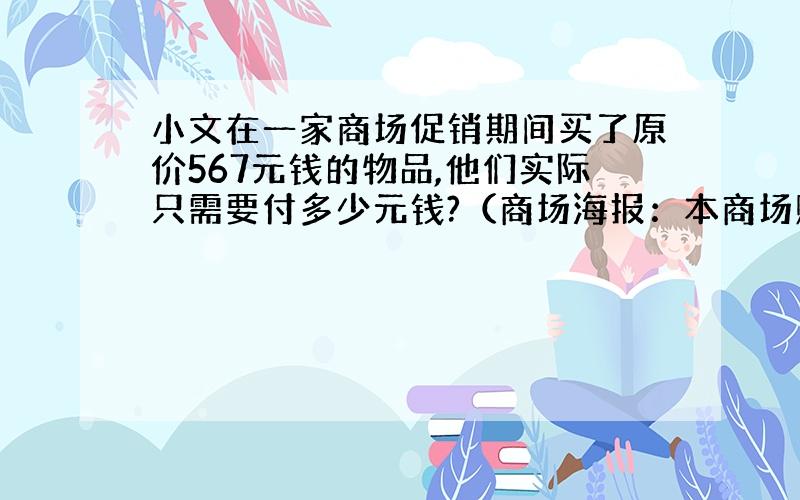 小文在一家商场促销期间买了原价567元钱的物品,他们实际只需要付多少元钱?（商场海报：本商场购物200元以上,均可减价1