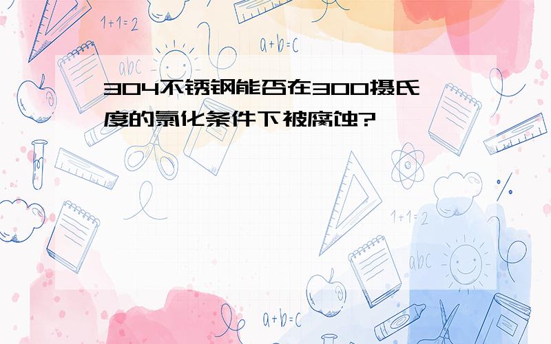 304不锈钢能否在300摄氏度的氯化条件下被腐蚀?