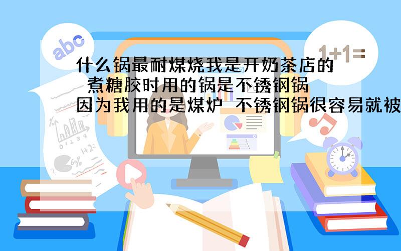 什么锅最耐煤烧我是开奶茶店的　煮糖胶时用的锅是不锈钢锅　因为我用的是煤炉　不锈钢锅很容易就被腐蚀穿孔了　请问什么材料做的