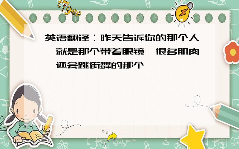 英语翻译：昨天告诉你的那个人,就是那个带着眼镜,很多肌肉,还会跳街舞的那个