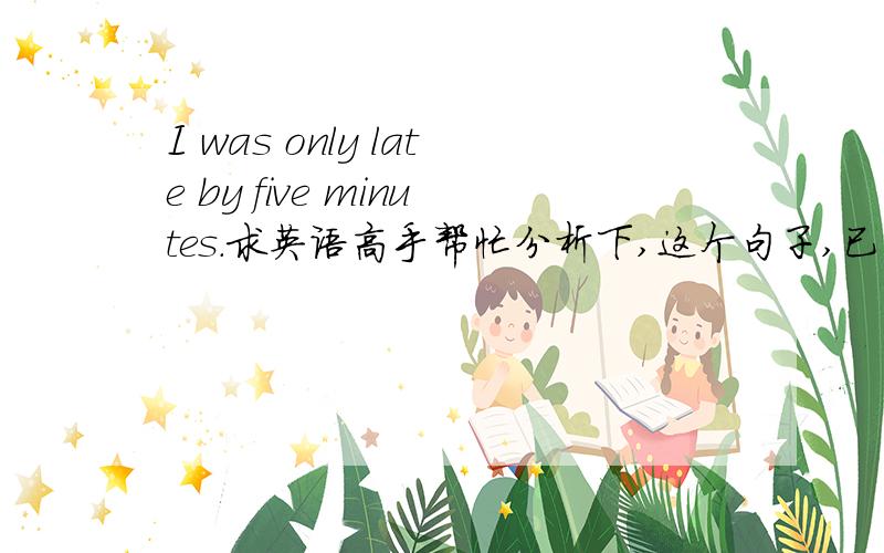 I was only late by five minutes.求英语高手帮忙分析下,这个句子,已经by在这里的意义.