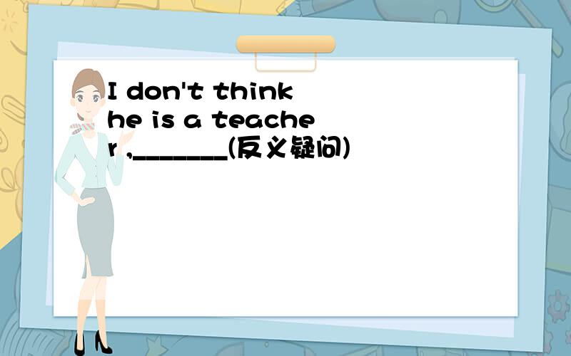 I don't think he is a teacher ,_______(反义疑问)