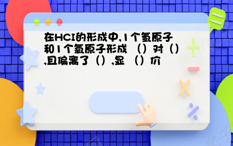 在HCI的形成中,1个氢原子和1个氧原子形成 （）对（）,且偏离了（）,显 （）价