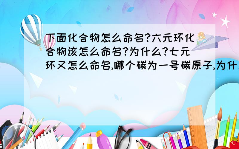 下面化合物怎么命名?六元环化合物该怎么命名?为什么?七元环又怎么命名,哪个碳为一号碳原子,为什么?