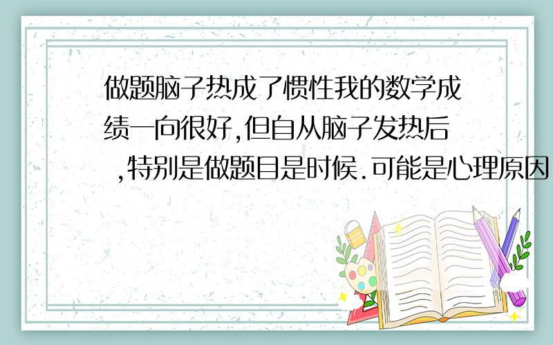 做题脑子热成了惯性我的数学成绩一向很好,但自从脑子发热后 ,特别是做题目是时候.可能是心理原因.首先有点心惊.然后脑袋就