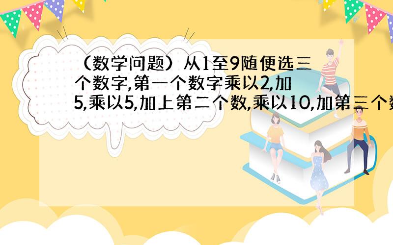 （数学问题）从1至9随便选三个数字,第一个数字乘以2,加5,乘以5,加上第二个数,乘以10,加第三个数.