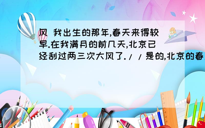 风 我出生的那年,春天来得较早.在我满月的前几天,北京已经刮过两三次大风了.//是的,北京的春风似乎不是把春天送来,而是